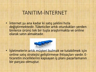 TANITIM-İNTERNET
• İnternet şu ana kadar ki satış şeklini hızla
değiştirmektedir. Tüketiciler artık oturdukları yerden
binlerce ürünü tek bir tuşla araştırmakta ve online
olarak satın almaktadır.
• İşletmelerin artık müşteri bulmak ve tutabilmek için
online satış stratejisi geliştirmeye ihtiyaçları vardır. E-
ticaretin inceliklerini kapsayan iş planı pazarlamanın
bir parçası olmuştur.
 