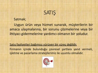 SATIŞ
Satmak;
Uygun ürün veya hizmet sunarak, müşterilerin bir
amaca ulaşmalarına, bir sorunu çözmelerine veya bir
ihtiyacı gidermelerine yardımcı olmanın bir yoludur.
Satış faaliyetleri bağımsız yürüyen bir süreç değildir.
Firmanın içinde bulunduğu çevresel şartlara yanıt vermeli,
işletme ve pazarlama stratejilerimiz ile uyumlu olmalıdır.
 