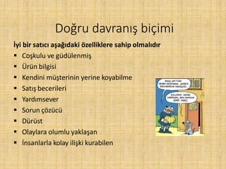 Doğru davranış biçimi
İyi bir satıcı aşağıdaki özelliklere sahip olmalıdır
 Coşkulu ve güdülenmiş
 Ürün bilgisi
 Kendini müşterinin yerine koyabilme
 Satış becerileri
 Yardımsever
 Sorun çözücü
 Dürüst
 Olaylara olumlu yaklaşan
 İnsanlarla kolay ilişki kurabilen
 