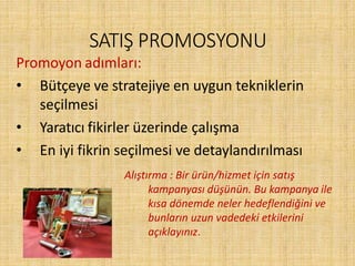 SATIŞ PROMOSYONU
Promoyon adımları:
• Bütçeye ve stratejiye en uygun tekniklerin
seçilmesi
• Yaratıcı fikirler üzerinde çalışma
• En iyi fikrin seçilmesi ve detaylandırılması
Alıştırma : Bir ürün/hizmet için satış
kampanyası düşünün. Bu kampanya ile
kısa dönemde neler hedeflendiğini ve
bunların uzun vadedeki etkilerini
açıklayınız.
 