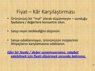 140
• Ürününüzü bir “mal” olarak düşünmeyin – sunduğu
faydalara / değerlere konsantre olun.
• Satışı neyin tetiklediğini düşünün
• Satışa odaklanmayın, ürününüzün müşterinin
ihtiyaçlarını karşılamasına odaklanın.
Eğer bir fayda / değer sunamıyorsanız, rekabet
edebilmek için fiyatı düşürmek zorunda kalırsınız.
Fiyat – Kâr Karşılaştırması
 