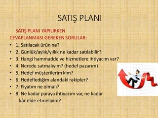SATIŞ PLANI
SATIŞ PLANI YAPILIRKEN
CEVAPLANMASI GEREKEN SORULAR:
• 1. Satılacak ürün ne?
• 2. Günlük/aylık/yıllık ne kadar satılabilir?
• 3. Hangi hammadde ve hizmetlere ihtiyacım var?
• 4. Nerede satmalıyım? (hedef pazarım)
• 5. Hedef müşterilerim kim?
• 6. Hedeflediğim alandaki rakipler?
• 7. Fiyatım ne olmalı?
• 8. Ne kadar paraya ihtiyacım var, ne kadar
kâr elde etmeliyim?
 