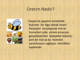 Üretim Nedir?
•Sosyal ve yaşamın temelinde
bulunan bir olgu olarak insani
ihtiyaçları karşılayacak mal ve
hizmetleri elde etmek amacıyla
gerçekleştirilen faaliyetler bütünü;
yeni bir mal ya da hizmetin
yaratılmasını sağlayan etkinlikler
toplamıdır.
 