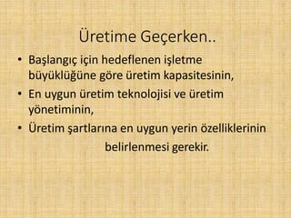 Üretime Geçerken..
• Başlangıç için hedeflenen işletme
büyüklüğüne göre üretim kapasitesinin,
• En uygun üretim teknolojisi ve üretim
yönetiminin,
• Üretim şartlarına en uygun yerin özelliklerinin
belirlenmesi gerekir.
 