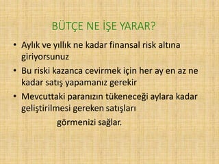 BÜTÇE NE İŞE YARAR?
• Aylık ve yıllık ne kadar finansal risk altına
giriyorsunuz
• Bu riski kazanca cevirmek için her ay en az ne
kadar satış yapamanız gerekir
• Mevcuttaki paranızın tükeneceği aylara kadar
geliştirilmesi gereken satışları
görmenizi sağlar.
 