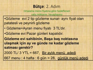 Bütçe: 2. Adım
Ortalama menü fiyatına göre hedeflenen
satış miktarını hesaplayınız
•Gözleme evi 2 tip gözleme sunar- aynı fiyat olan
patatesli ve peynirli gözleme
• Gözleme+Ayran menu fiyatı 3 TL’dır.
•Gözleme evi Pazar günleri kapalıdır.
Gözleme evi sahibinin, Başa baş noktasına
ulaşmak için ay ve günde ne kadar gözleme
satması gerekir?
2000 TL/ 3 YTL = 667, Bir aylık menü adedi
667 menu : 4 hafta : 6 gün = 28, günlük menü adedi
 