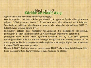 Alıştırma-2
Kârlılık ve Nakit Akışı
Ağustos ayındayız ve elimize yeni bir iş fırsatı geçti.
Kop Şemsiye Ltd. stoklarında kalan şemsiyeleri çok uygun bir fiyatla elden çıkarmaya
çalışıyor. 3,000 şemsiyeyi tanesi 2 TL’den satacaklar fakat ödemeyi nakit istiyorlar.
Şemsiyelerin nakliyesi, depolanması, sigorta v.b. Masraflar da yaklaşık 3000 TL
tutacak. (yani şemsiye başına 1 TL).
Şemsiyeleri satacak bazı mağazalar tanıyorsunuz, bu mağazalarla konuştunuz.
Şemsiyeleri 8 TL’den satabileceklerini ve %25 komisyon istediklerini öğrendiniz.
Şemsiyeler Ekim, Kasım, Aralık aylarında satılabilir. Her ay 1000 adet şemsiye
satılacağını tahmin ediyoruz. Anlaşmamıza göre mağazalar bize ödemeyi satıştan bir ay
sonra yapacak, biz de komisyonlarını ödemeyi alınca yapacağız. Kişisel harcamalarınız
için ayda 600 TL ayırmanız gerekiyor.
Elinizde 8.000 TL birikmiş paranız var, gerekirse 2000 TL daha borç bulabilirsiniz. Eğer
bu işi alacaksanız hızlı davranmanız gerekiyor. Kararınız ne olacak?
 