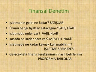 Finansal Denetim
 İşletmenin geliri ne kadar? SATIŞLAR
 Ürünü hangi fiyattan satacağım? SATIŞ FİYATI
 İşletmede neler var? VARLIKLAR
 Kasada ne kadar para var? MEVCUT NAKİT
 İşletmede ne kadar kaynak kullanabilirim?
İŞLETME SERMAYESİ
 Gelecekteki finans gereksinimini nasıl belirlerim?
PROFORMA TABLOLAR
 