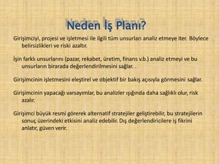 Neden İş Planı?
Girişimciyi, projesi ve işletmesi ile ilgili tüm unsurları analiz etmeye iter. Böylece
belirsizlikleri ve riski azaltır.
İşin farklı unsurlarını (pazar, rekabet, üretim, finans v.b.) analiz etmeyi ve bu
unsurların birarada değerlendirilmesini sağlar. .
Girişimcinin işletmesini eleştirel ve objektif bir bakış açısıyla görmesini sağlar.
Girişimcinin yapacağı varsayımlar, bu analizler ışığında daha sağlıklı olur, risk
azalır.
Girişimci büyük resmi görerek alternatif stratejiler geliştirebilir, bu stratejilerin
sonuç üzerindeki etkisini analiz edebilir. Dış değerlendiricilere iş fikrini
anlatır, güven verir.
 
