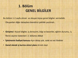 Bu bölüm 1-2 sayfa olmalı ve okuyan kişiye genel bilgiler vermelidir.
Okuyanları diğer detaylara özendirici şekilde yazılmalı..
• Girişimci -Kişisel bilgiler, iş deneyimi, bilgi ve beceriler, eğitim durumu, iş
fikrini seçme nedenleri- 2. bölüme dikkat
• İşletmenin faaliyet konusu-Aşırı detay yok, sade ve net ifadeler
• Genel olarak iş kurma süreci planı-örnek slayt
 