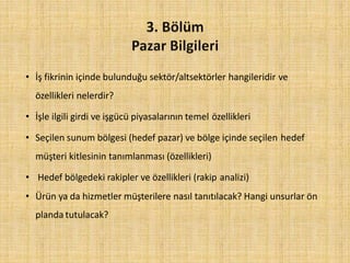 • İş fikrinin içinde bulunduğu sektör/altsektörler hangileridir ve
özellikleri nelerdir?
• İşle ilgili girdi ve işgücü piyasalarının temel özellikleri
• Seçilen sunum bölgesi (hedef pazar) ve bölge içinde seçilen hedef
müşteri kitlesinin tanımlanması (özellikleri)
• Hedef bölgedeki rakipler ve özellikleri (rakip analizi)
• Ürün ya da hizmetler müşterilere nasıl tanıtılacak? Hangi unsurlar ön
planda tutulacak?
 