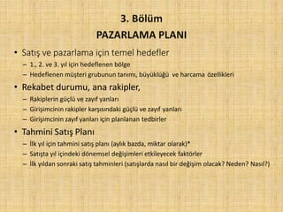 • Satış ve pazarlama için temel hedefler
– 1., 2. ve 3. yıl için hedeflenen bölge
– Hedeflenen müşteri grubunun tanımı, büyüklüğü ve harcama özellikleri
• Rekabet durumu, ana rakipler,
– Rakiplerin güçlü ve zayıf yanları
– Girişimcinin rakipler karşısındaki güçlü ve zayıf yanları
– Girişimcinin zayıf yanları için planlanan tedbirler
• Tahmini Satış Planı
– İlk yıl için tahmini satış planı (aylık bazda, miktar olarak)*
– Satışta yıl içindeki dönemsel değişimleri etkileyecek faktörler
– İlk yıldan sonraki satış tahminleri (satışlarda nasıl bir değişim olacak? Neden? Nasıl?)
 