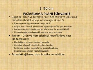 • Dağıtım - Ürün ve hizmetlerinizi hedef kitleye ulaştırma
metotları (hedef kitleye nasıl ulaşacaksınız?)
– İşletme yeri hangi özelliklere sahipolmalı?
– müşterilere ulaşmak için kullanacağınız dağıtım/iletişim kanalları
– Dağıtım/iletişim kanallarında yer alacak aracılar veözellikleri?
– Ürünlerin dağıtımında gerekli olan araçlar vesistemler
• Tanıtım - Ürün ve hizmetlerinizi hedef kitleye nasıl
tanıtacaksınız?
– Planladığınız reklam – tanıtım çalışmaları
– Öncelikle ulaşmak istediğiniz müşterigrubu
– Reklam ve tanıtım çalışmalarına ayıracağınız bütçe
– Bu çalışmalar satışları nasıl etkileyecek?
• Pazardaki eğilimler, olası fırsatlar ve tehditler
 