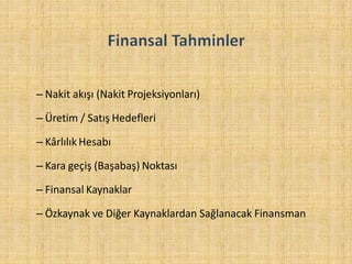 – Nakit akışı (Nakit Projeksiyonları)
– Üretim / Satış Hedefleri
– Kârlılık Hesabı
– Kara geçiş (Başabaş) Noktası
– Finansal Kaynaklar
– Özkaynak ve Diğer Kaynaklardan Sağlanacak Finansman
 