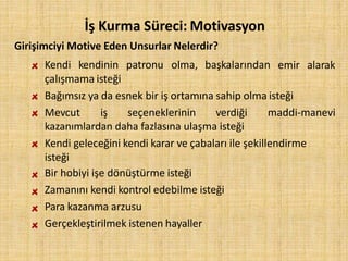İş Kurma Süreci: Motivasyon
Girişimciyi Motive Eden Unsurlar Nelerdir?
Kendi kendinin patronu olma, başkalarından emir alarak
çalışmama isteği
Bağımsız ya da esnek bir iş ortamına sahip olma isteği
Mevcut iş seçeneklerinin verdiği maddi-manevi
kazanımlardan daha fazlasına ulaşma isteği
Kendi geleceğini kendi karar ve çabaları ile şekillendirme
isteği
Bir hobiyi işe dönüştürme isteği
Zamanını kendi kontrol edebilme isteği
Para kazanma arzusu
Gerçekleştirilmek istenen hayaller
 