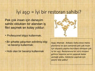 İyi aşçı = İyi bir restoran sahibi?
Pek çok insan için deneyim
sahibi oldukları bir alandan iş
fikri seçmek en kolay yoldur:
• Profesyonel bilgiyi kullanmak;
• Bir şirkette çalışırken edinilmiş bilgi
…ve beceriyi kullanmak;
• Hobi olan bir beceriyi kullanmak
Ayşe, Mamak - Ankara: Daha önce menü
planlama ve aynı zamanda pek çok insan
için alışveriş yapma tecrübesi olmayan çok
iyi bir aşçı. Restoranına bir sürü müşteri
gelince hepsine servis yapacak kadar
yemeği yoktu. Gözleme yapmak için
peynir bile yoktu!
 