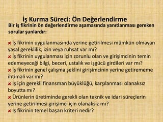 İş Kurma Süreci: Ön Değerlendirme
Bir iş fikrinin ön değerlendirme aşamasında yanıtlanması gereken
sorular şunlardır:
İş fikrinin uygulanmasında yerine getirilmesi mümkün olmayan
yasal gereklilik, izin veya ruhsat var mı?
İş fikrinin uygulanması için zorunlu olan ve girişimcinin temin
edemeyeceği bilgi, beceri, ustalık ve işgücü girdileri var mı?
İş fikrinin genel çalışma şeklini girişimcinin yerine getirememe
ihtimali var mı?
İş için gerekli finansman büyüklüğü, karşılanması olanaksız
boyutta mı?
Ürünlerin üretiminde gerekli olan teknik ve idari süreçlerin
yerine getirilmesi girişimci için olanaksız mı?
İş fikrinin temel başarı kriteri nedir?
 
