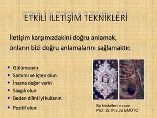 ETKİLİ İLETİŞİM TEKNİKLERİ
İletişim karşımızdakini doğru anlamak,
onların bizi doğru anlamalarını sağlamaktır.
• Gülümseyin
• Samimi ve içten olun
• İnsana değer verin
• Saygılı olun
• Beden dilini iyi kullanın
• Pozitif olun Su kristallerinin sırrı
Prof. Dr. Misuru EMOTO
 