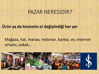 PAZAR NERESİDİR?
Ürün ya da hizmetin el değiştirdiği her yer
Mağaza, hal, manav, restoran, banka, ev, internet
ortamı, sokak…
 