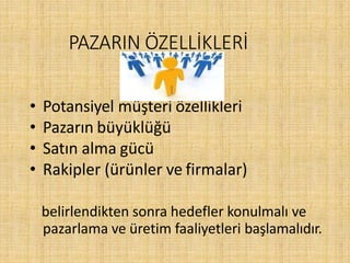 PAZARIN ÖZELLİKLERİ
• Potansiyel müşteri özellikleri
• Pazarın büyüklüğü
• Satın alma gücü
• Rakipler (ürünler ve firmalar)
belirlendikten sonra hedefler konulmalı ve
pazarlama ve üretim faaliyetleri başlamalıdır.
 