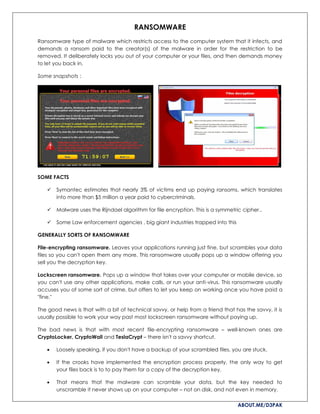 ABOUT.ME/D3PAK
RANSOMWARE
Ransomware type of malware which restricts access to the computer system that it infects, and
demands a ransom paid to the creator(s) of the malware in order for the restriction to be
removed. It deliberately locks you out of your computer or your files, and then demands money
to let you back in.
Some snapshots :
SOME FACTS
 Symantec estimates that nearly 3% of victims end up paying ransoms, which translates
into more than $5 million a year paid to cybercriminals.
 Malware uses the Rijndael algorithm for file encryption. This is a symmetric cipher..
 Some Law enforcement agencies , big giant industries trapped into this
GENERALLY SORTS OF RANSOMWARE
File-encrypting ransomware. Leaves your applications running just fine, but scrambles your data
files so you can't open them any more. This ransomware usually pops up a window offering you
sell you the decryption key.
Lockscreen ransomware. Pops up a window that takes over your computer or mobile device, so
you can't use any other applications, make calls, or run your anti-virus. This ransomware usually
accuses you of some sort of crime, but offers to let you keep on working once you have paid a
"fine."
The good news is that with a bit of technical savvy, or help from a friend that has the savvy, it is
usually possible to work your way past most lockscreen ransomware without paying up.
The bad news is that with most recent file-encrypting ransomware – well-known ones are
CryptoLocker, CryptoWall and TeslaCrypt – there isn't a savvy shortcut.
 Loosely speaking, if you don't have a backup of your scrambled files, you are stuck.
 If the crooks have implemented the encryption process properly, the only way to get
your files back is to to pay them for a copy of the decryption key.
 That means that the malware can scramble your data, but the key needed to
unscramble it never shows up on your computer – not on disk, and not even in memory.
 
