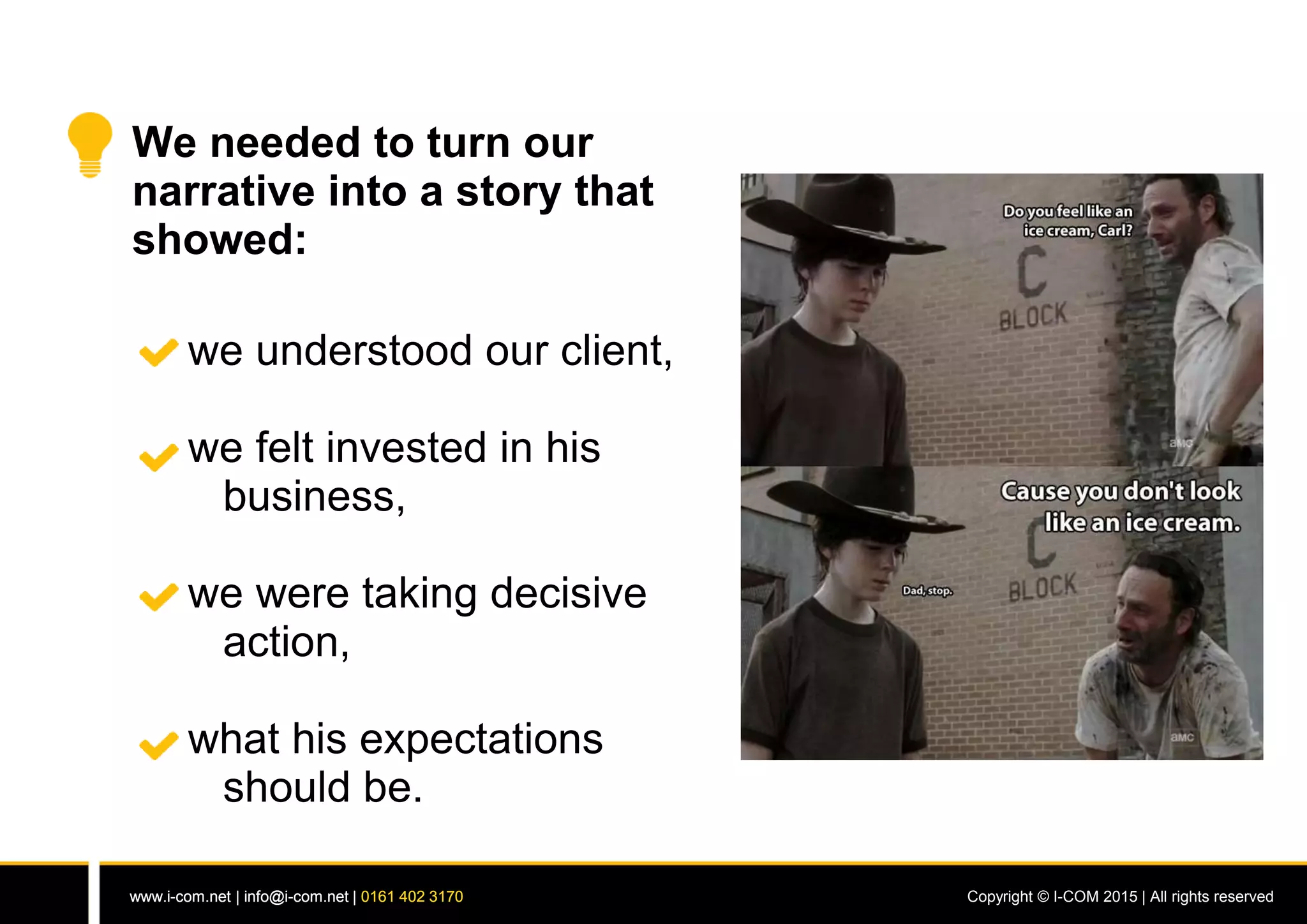 www.i-com.net | info@i-com.net | 0161 402 3170 Copyright © I-COM 2015 | All rights reservedwww.i-com.net | info@i-com.net | 0161 402 3170
We needed to turn our
narrative into a story that
showed:
we understood our client,
we felt invested in his
business,
we were taking decisive
action,
what his expectations
should be.
 