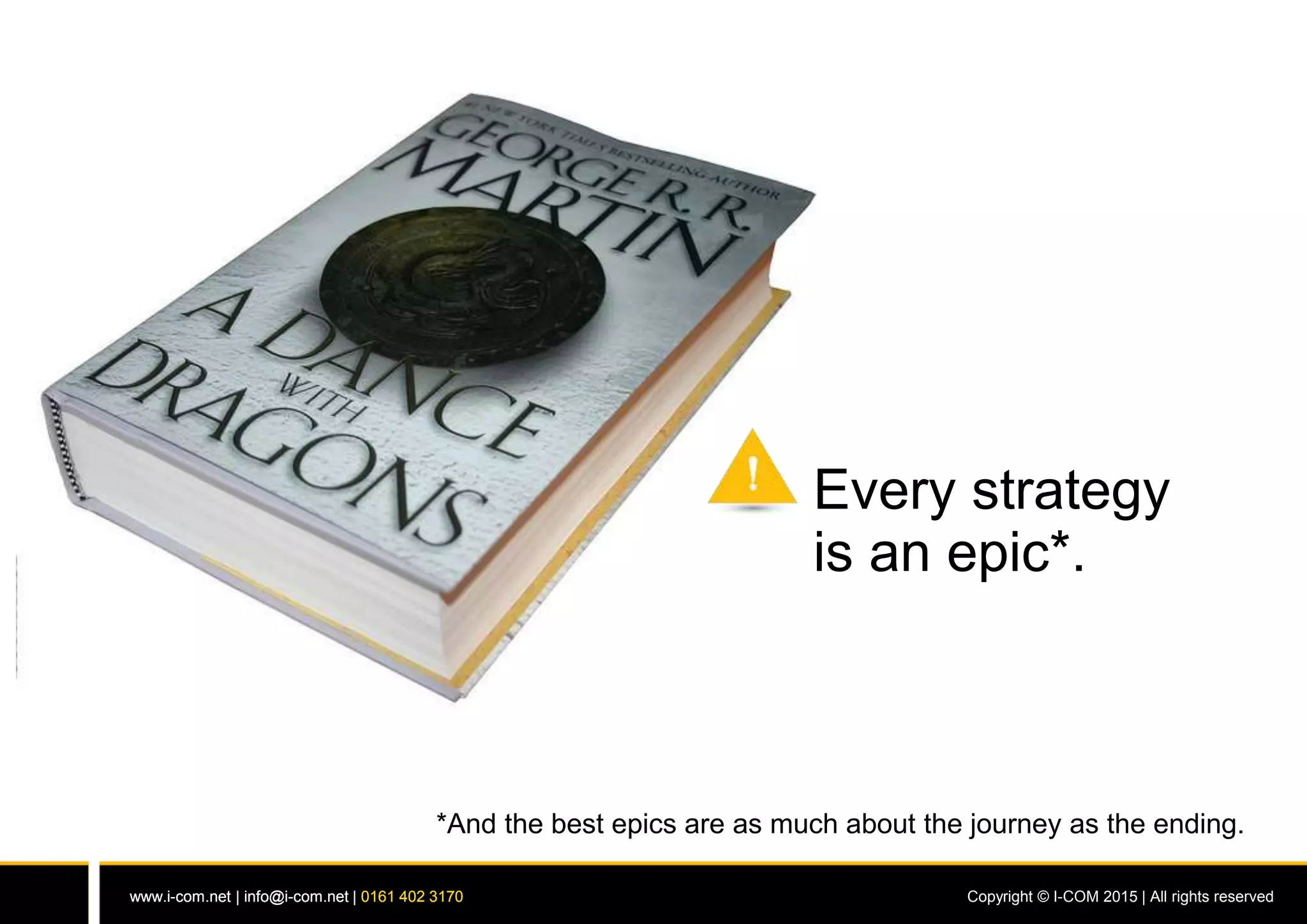 www.i-com.net | info@i-com.net | 0161 402 3170 Copyright © I-COM 2015 | All rights reservedwww.i-com.net | info@i-com.net | 0161 402 3170
Every strategy
is an epic*.
*And the best epics are as much about the journey as the ending.
 