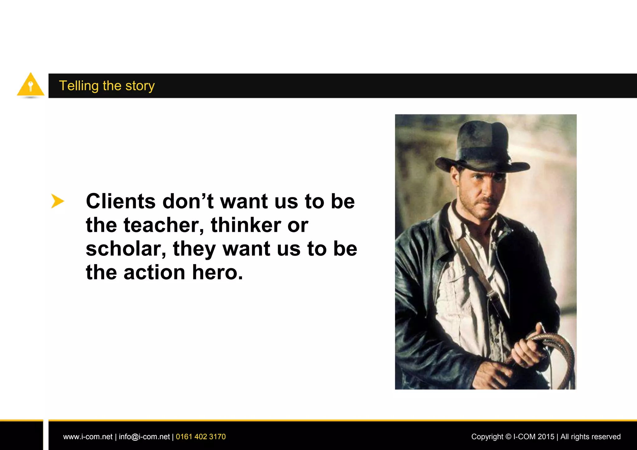 www.i-com.net | info@i-com.net | 0161 402 3170 Copyright © I-COM 2015 | All rights reservedwww.i-com.net | info@i-com.net | 0161 402 3170
Telling the story
Clients don’t want us to be
the teacher, thinker or
scholar, they want us to be
the action hero.
 