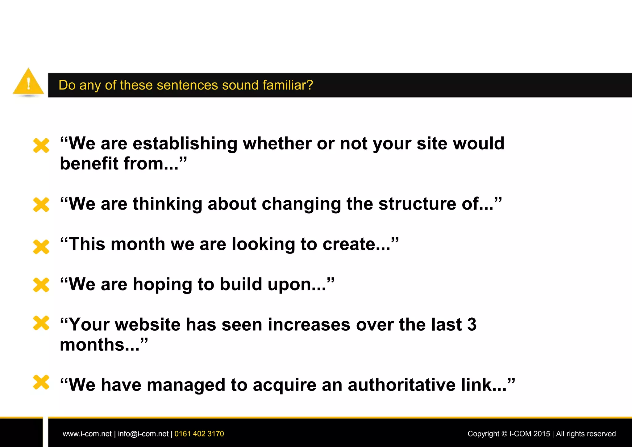 www.i-com.net | info@i-com.net | 0161 402 3170 Copyright © I-COM 2015 | All rights reservedwww.i-com.net | info@i-com.net | 0161 402 3170
Do any of these sentences sound familiar?
“We are establishing whether or not your site would
benefit from...”
“We are thinking about changing the structure of...”
“This month we are looking to create...”
“We are hoping to build upon...”
“Your website has seen increases over the last 3
months...”
“We have managed to acquire an authoritative link...”
 