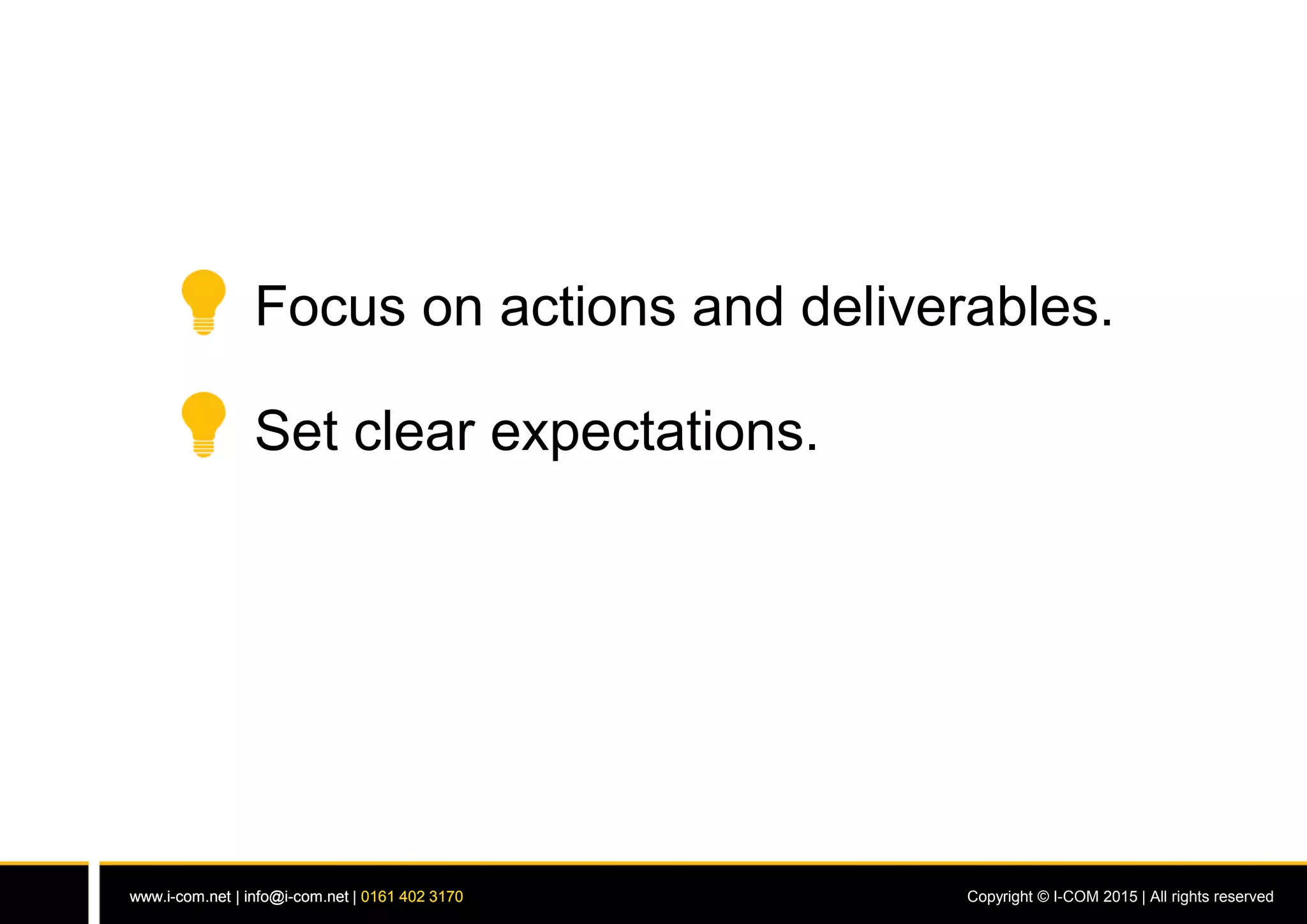 www.i-com.net | info@i-com.net | 0161 402 3170 Copyright © I-COM 2015 | All rights reservedwww.i-com.net | info@i-com.net | 0161 402 3170
Focus on actions and deliverables.
Set clear expectations.
 