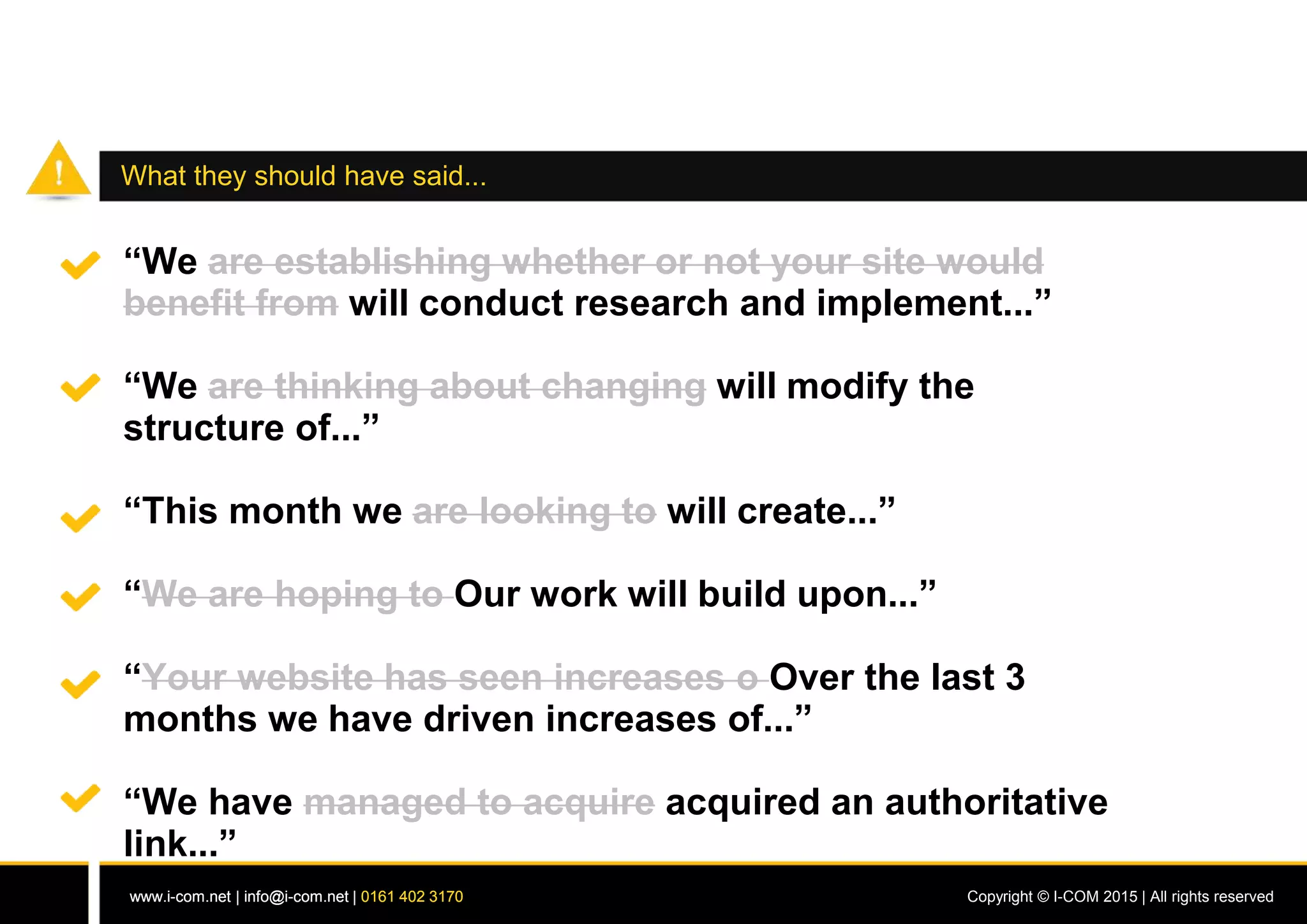 www.i-com.net | info@i-com.net | 0161 402 3170 Copyright © I-COM 2015 | All rights reservedwww.i-com.net | info@i-com.net | 0161 402 3170
What they should have said...
“We are establishing whether or not your site would
benefit from will conduct research and implement...”
“We are thinking about changing will modify the
structure of...”
“This month we are looking to will create...”
“We are hoping to Our work will build upon...”
“Your website has seen increases o Over the last 3
months we have driven increases of...”
“We have managed to acquire acquired an authoritative
link...”
 