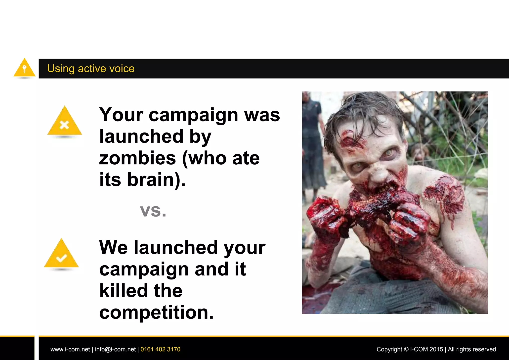 www.i-com.net | info@i-com.net | 0161 402 3170 Copyright © I-COM 2015 | All rights reservedwww.i-com.net | info@i-com.net | 0161 402 3170
Using active voice
Your campaign was
launched by
zombies (who ate
its brain).
vs.
We launched your
campaign and it
killed the
competition.
 