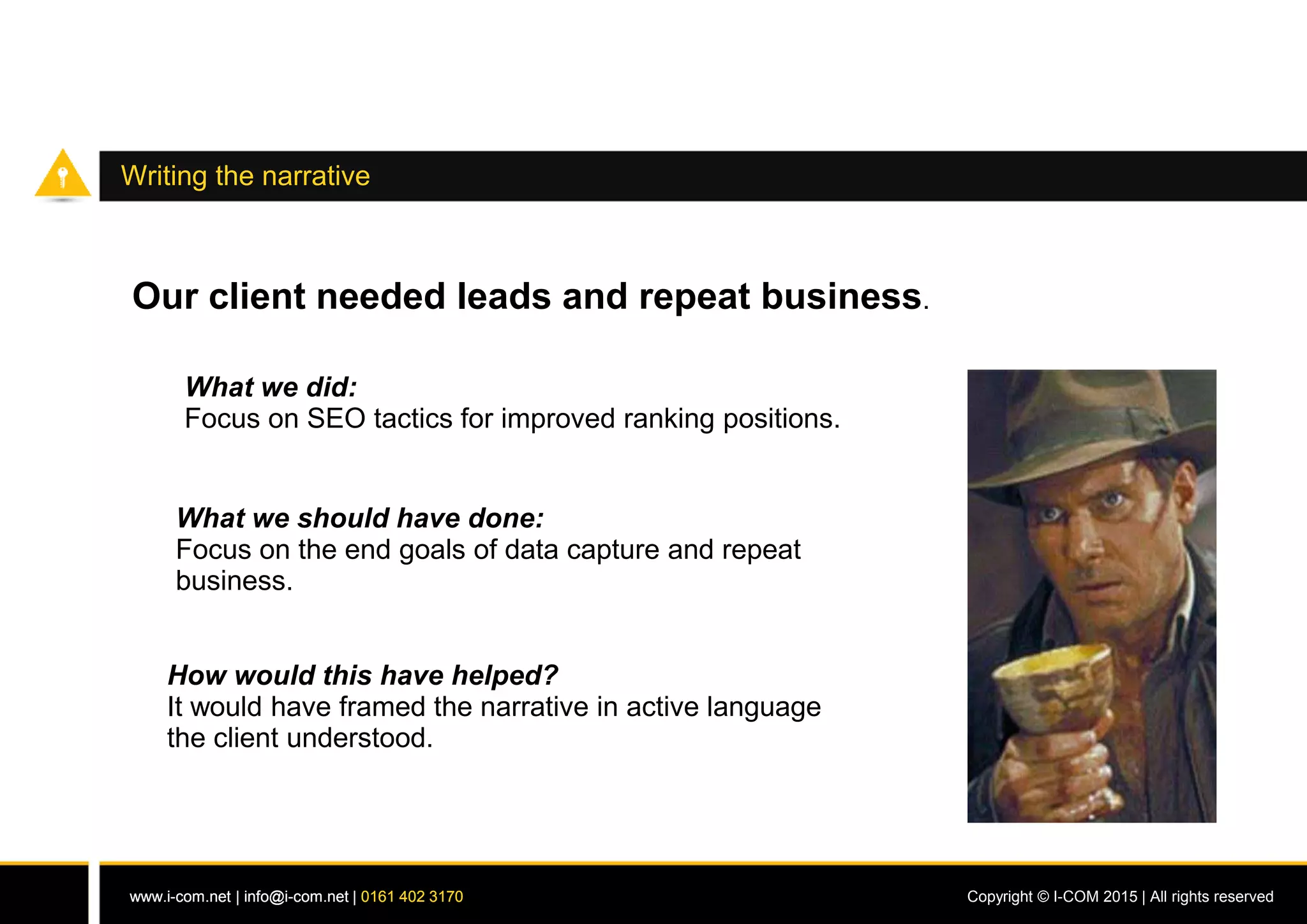 www.i-com.net | info@i-com.net | 0161 402 3170 Copyright © I-COM 2015 | All rights reservedwww.i-com.net | info@i-com.net | 0161 402 3170
Writing the narrative
Our client needed leads and repeat business.
What we did:
Focus on SEO tactics for improved ranking positions.
What we should have done:
Focus on the end goals of data capture and repeat
business.
How would this have helped?
It would have framed the narrative in active language
the client understood.
 