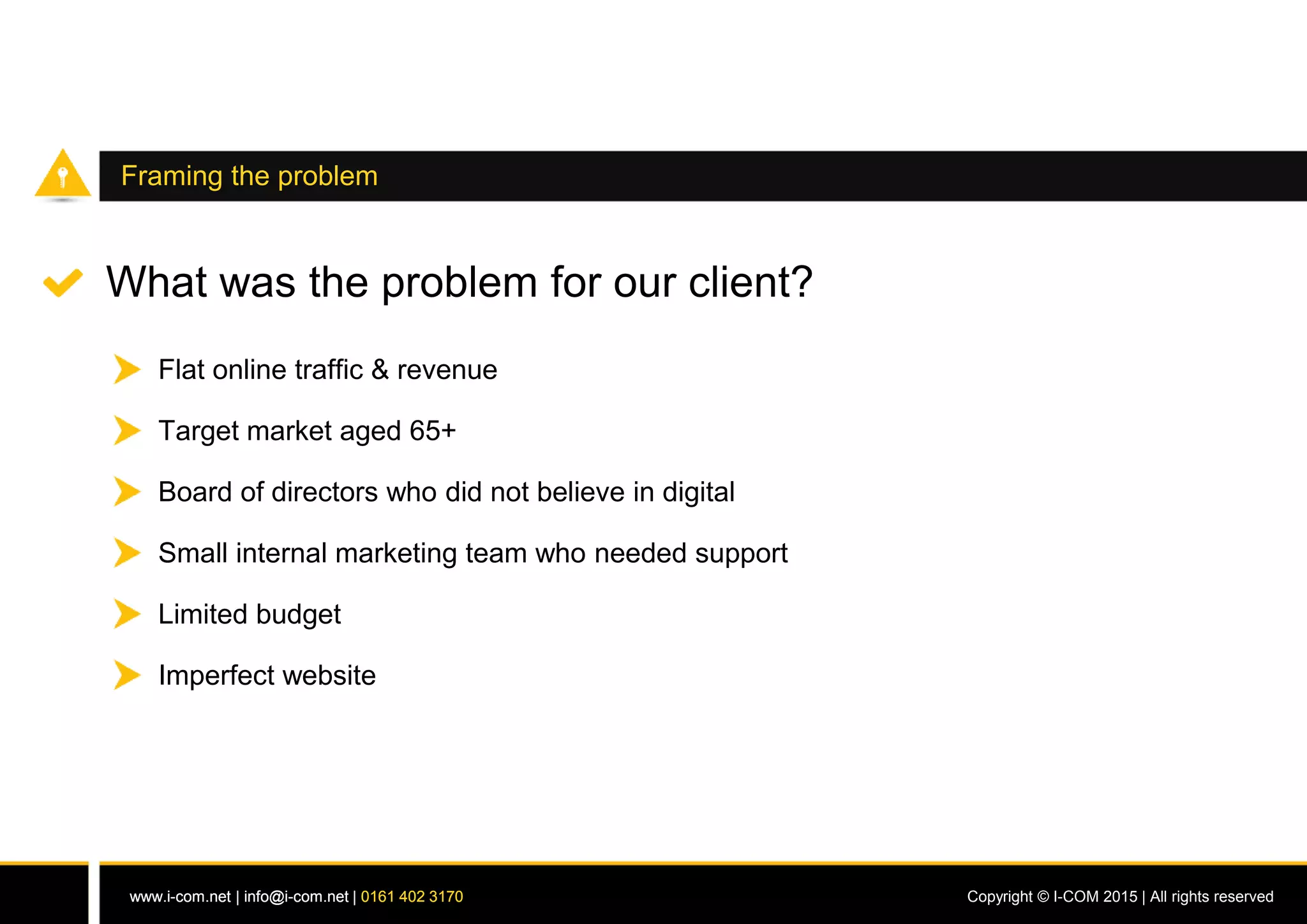 www.i-com.net | info@i-com.net | 0161 402 3170 Copyright © I-COM 2015 | All rights reservedwww.i-com.net | info@i-com.net | 0161 402 3170
Framing the problem
What was the problem for our client?
Flat online traffic & revenue
Board of directors who did not believe in digital
Small internal marketing team who needed support
Limited budget
Imperfect website
Target market aged 65+
 