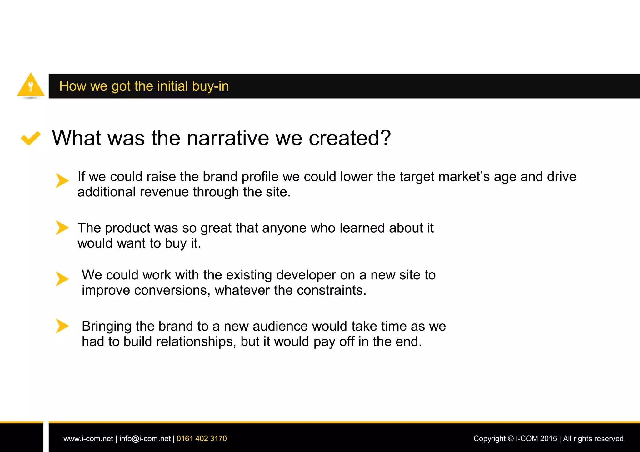 www.i-com.net | info@i-com.net | 0161 402 3170 Copyright © I-COM 2015 | All rights reservedwww.i-com.net | info@i-com.net | 0161 402 3170
How we got the initial buy-in
What was the narrative we created?
If we could raise the brand profile we could lower the target market’s age and drive
additional revenue through the site.
The product was so great that anyone who learned about it
would want to buy it.
We could work with the existing developer on a new site to
improve conversions, whatever the constraints.
Bringing the brand to a new audience would take time as we
had to build relationships, but it would pay off in the end.
 
