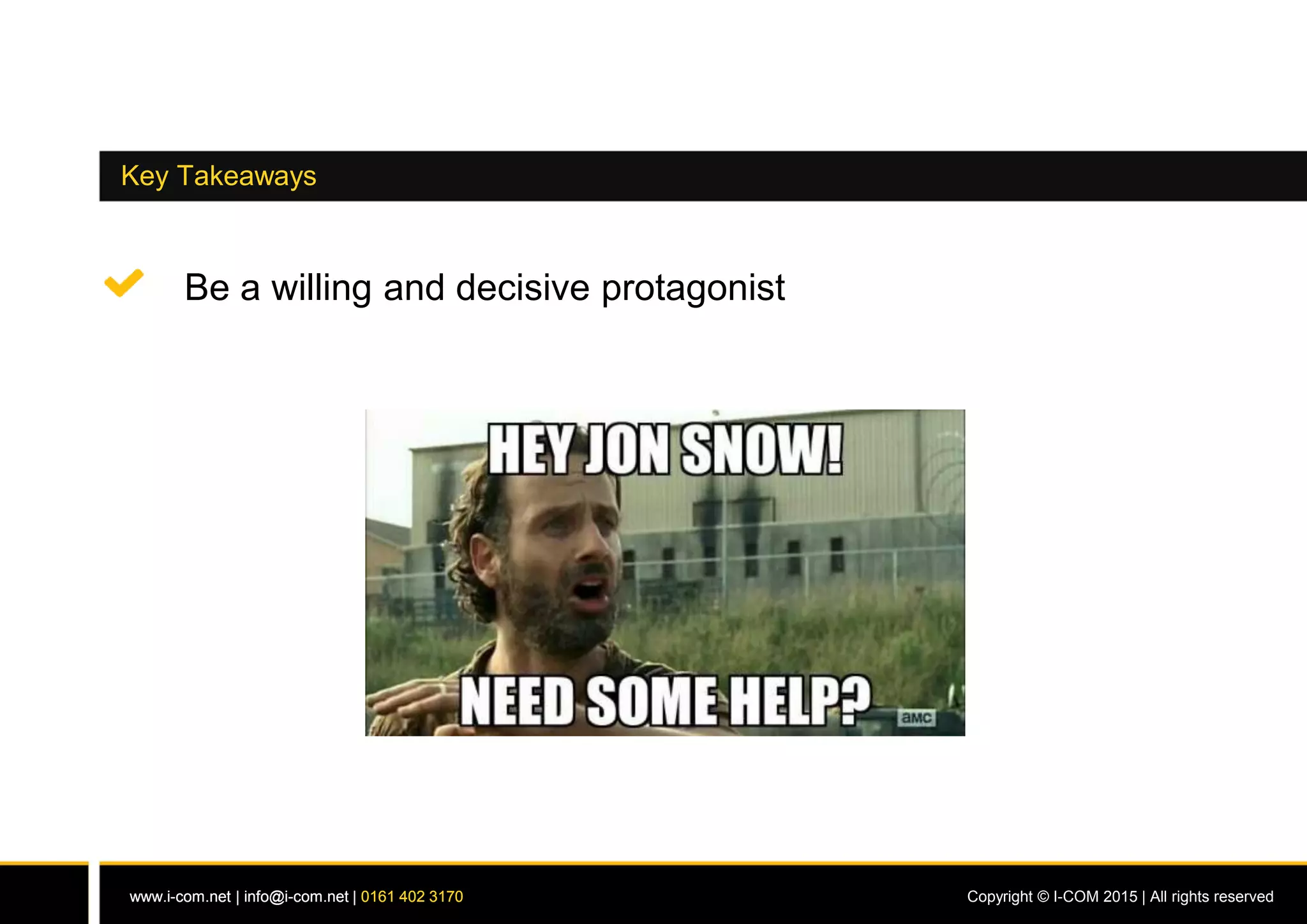 www.i-com.net | info@i-com.net | 0161 402 3170 Copyright © I-COM 2015 | All rights reservedwww.i-com.net | info@i-com.net | 0161 402 3170
Key Takeaways
Be a willing and decisive protagonist
 
