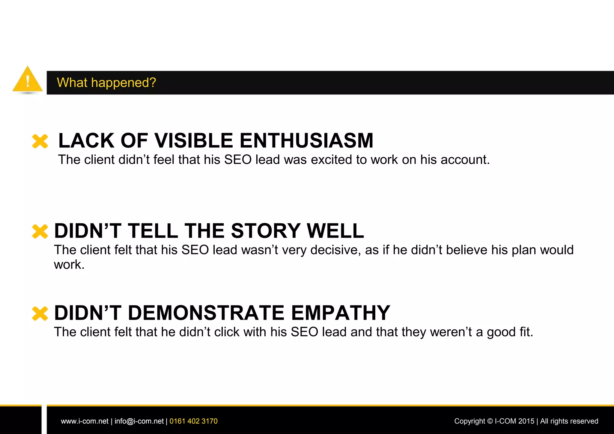 www.i-com.net | info@i-com.net | 0161 402 3170 Copyright © I-COM 2015 | All rights reservedwww.i-com.net | info@i-com.net | 0161 402 3170
What happened?
LACK OF VISIBLE ENTHUSIASM
The client didn’t feel that his SEO lead was excited to work on his account.
DIDN’T TELL THE STORY WELL
The client felt that his SEO lead wasn’t very decisive, as if he didn’t believe his plan would
work.
DIDN’T DEMONSTRATE EMPATHY
The client felt that he didn’t click with his SEO lead and that they weren’t a good fit.
 