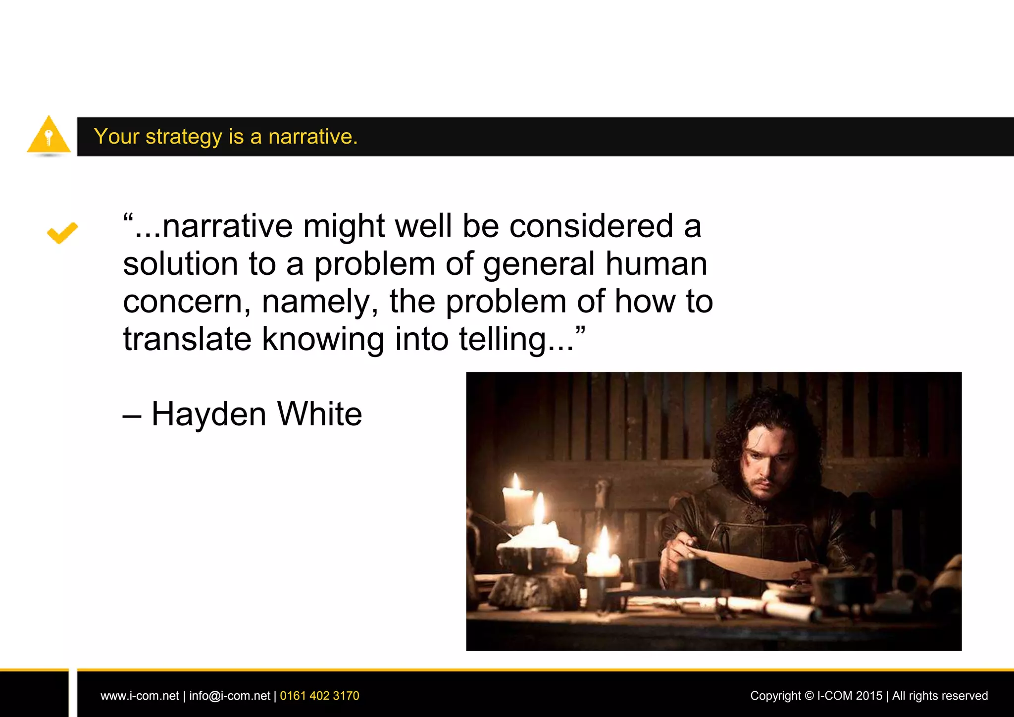 www.i-com.net | info@i-com.net | 0161 402 3170 Copyright © I-COM 2015 | All rights reservedwww.i-com.net | info@i-com.net | 0161 402 3170
Your strategy is a narrative.
“...narrative might well be considered a
solution to a problem of general human
concern, namely, the problem of how to
translate knowing into telling...”
– Hayden White
 