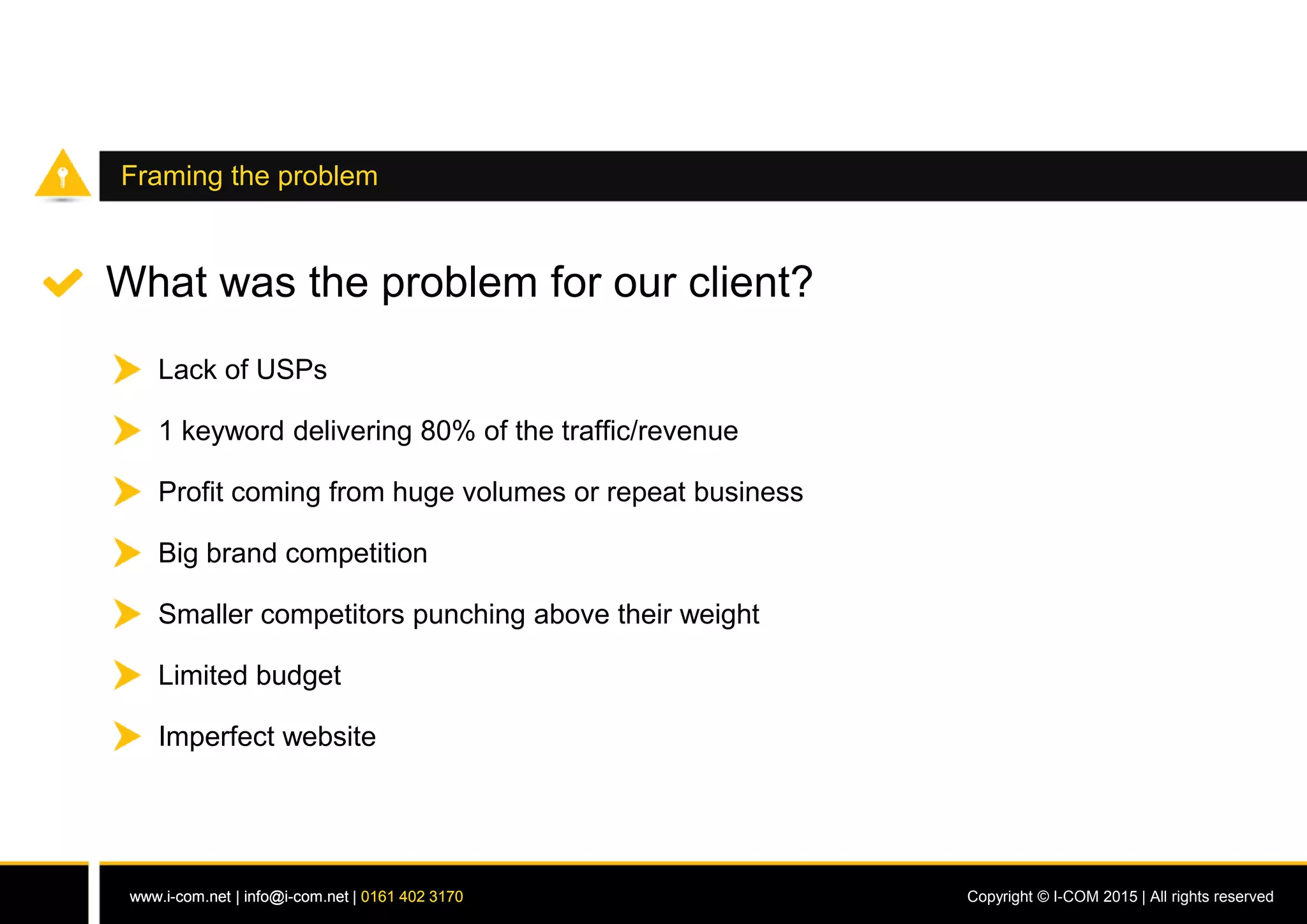 www.i-com.net | info@i-com.net | 0161 402 3170 Copyright © I-COM 2015 | All rights reservedwww.i-com.net | info@i-com.net | 0161 402 3170
Framing the problem
What was the problem for our client?
Lack of USPs
1 keyword delivering 80% of the traffic/revenue
Big brand competition
Smaller competitors punching above their weight
Limited budget
Imperfect website
Profit coming from huge volumes or repeat business
 