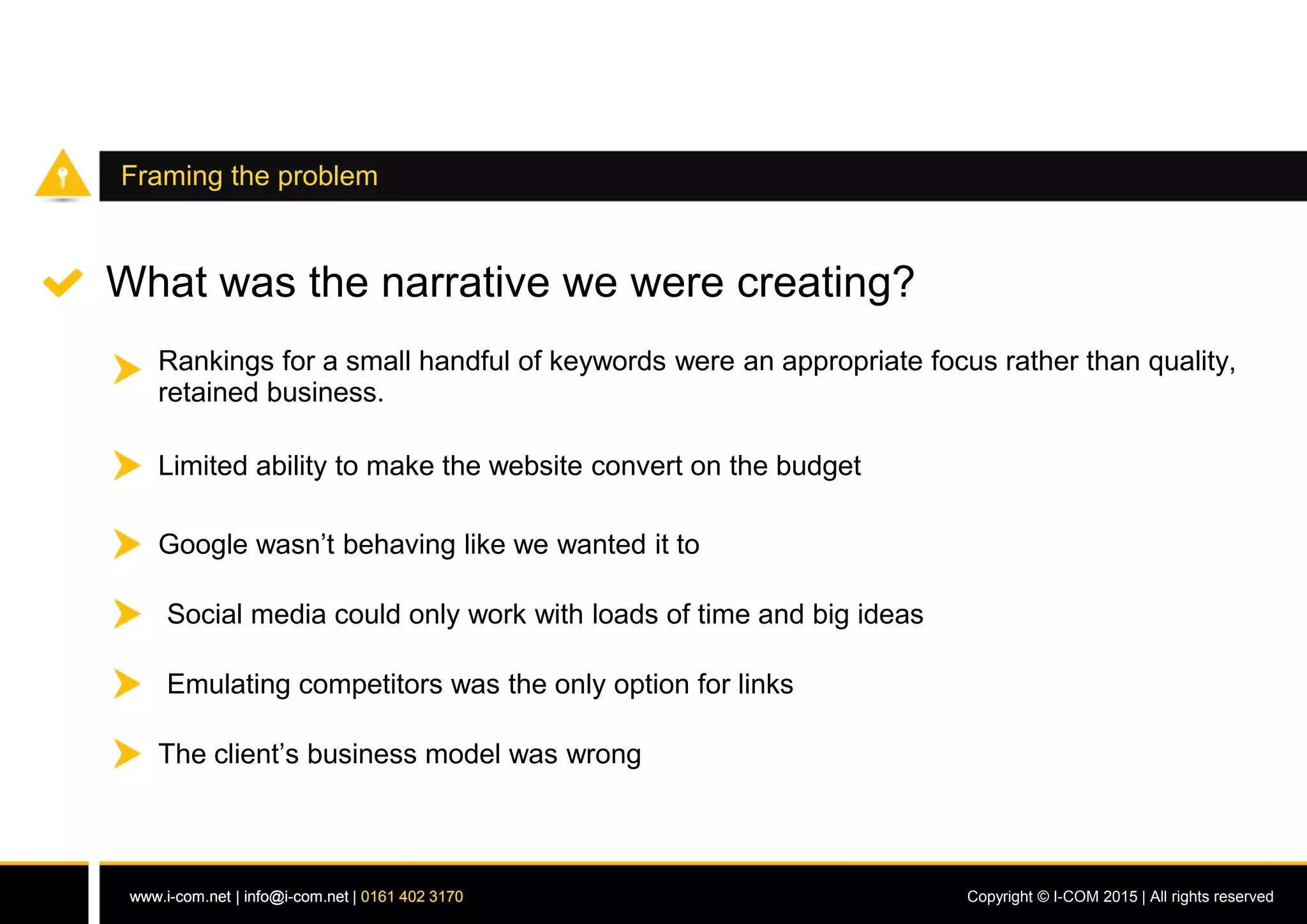 www.i-com.net | info@i-com.net | 0161 402 3170 Copyright © I-COM 2015 | All rights reservedwww.i-com.net | info@i-com.net | 0161 402 3170
Framing the problem
What was the narrative we were creating?
Rankings for a small handful of keywords were an appropriate focus rather than quality,
retained business.
Limited ability to make the website convert on the budget
Social media could only work with loads of time and big ideas
Emulating competitors was the only option for links
The client’s business model was wrong
Google wasn’t behaving like we wanted it to
 