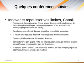 Quelques conférences suivies
19/10/2016 18
• Innover et repousser vos limites, Canal+
– Problème de facturation avec Sopra, besoin de repenser les indicateurs de
facturation (autoscalling en cause principalement, c'est Amazon qui a
accompagné pour baisser les coûts)
– Développement effectué dans un objectif de réversibilité immédiate
– « Vous n'allez pas faire du cloud, vous allez faire de l'infrastructure »
– Sopra a géré le catalogue de services Amazon
– Et maintenant : pari gagné, l'infra est en production, juste, ça marche, avec un
correctif monté en production tous les deux jours.
– « test and learn » continu, une latence de 20 ms a été très mal perçue par les
abonnées, le retour arrière a été maîtrisé.
 