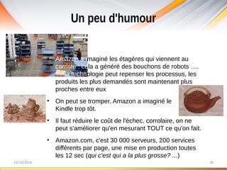 Un peu d'humour
19/10/2016 26
• Amazon a imaginé les étagères qui viennent au
carriste : cela a généré des bouchons de robots ….
=> la technologie peut repenser les processus, les
produits les plus demandés sont maintenant plus
proches entre eux
• On peut se tromper, Amazon a imaginé le
Kindle trop tôt.
• Il faut réduire le coût de l'échec, corrolaire, on ne
peut s'améliorer qu'en mesurant TOUT ce qu'on fait.
• Amazon.com, c'est 30 000 serveurs, 200 services
différents par page, une mise en production toutes
les 12 sec (qui c'est qui a la plus grosse? ...)
 