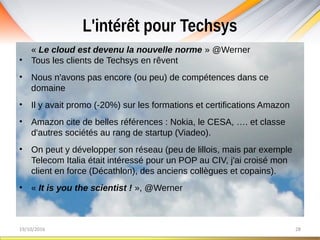 L'intérêt pour Techsys
19/10/2016 28
« Le cloud est devenu la nouvelle norme » @Werner
• Tous les clients de Techsys en rêvent
• Nous n'avons pas encore (ou peu) de compétences dans ce
domaine
• Il y avait promo (-20%) sur les formations et certifications Amazon
• Amazon cite de belles références : Nokia, le CESA, …. et classe
d'autres sociétés au rang de startup (Viadeo).
• On peut y développer son réseau (peu de lillois, mais par exemple
Telecom Italia était intéressé pour un POP au CIV, j'ai croisé mon
client en force (Décathlon), des anciens collègues et copains).
• « It is you the scientist ! », @Werner
 
