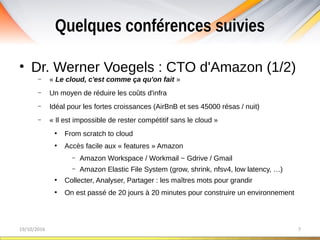 Quelques conférences suivies
19/10/2016 7
• Dr. Werner Voegels : CTO d'Amazon (1/2)
– « Le cloud, c'est comme ça qu'on fait »
– Un moyen de réduire les coûts d'infra
– Idéal pour les fortes croissances (AirBnB et ses 45000 résas / nuit)
– « Il est impossible de rester compétitif sans le cloud »
●
From scratch to cloud
●
Accès facile aux « features » Amazon
– Amazon Workspace / Workmail ~ Gdrive / Gmail
– Amazon Elastic File System (grow, shrink, nfsv4, low latency, …)
●
Collecter, Analyser, Partager : les maîtres mots pour grandir
●
On est passé de 20 jours à 20 minutes pour construire un environnement
 