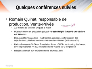 Quelques conférences suivies
19/10/2016 8
• Romain Quinat, responsable de
production, Vente-Privée
– 3,5 millions de visiteurs uniques le matin
– Plusieurs mises en production par jour « c'est changer la roue d'une voiture
qui avance »
– Des objectifs initiaux clairs : maîtriser les packages, uniformisation des
déploiements, produire un environnement en 48 heures (maintenant 2h)
– Rationalisation du SI (Team Foundation Server, CMDB, versionning des bases,
dév. en powershell => 250 environnements vivants sur 3 templates !
– Rappel : attention aux environnements allumés à tord.
 