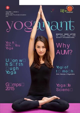 INTERNATIONAL
VOLUME 1 - ISSUE 2,
APRIL, 2015
Not for sale. For private circulation
only
MONTHLY NEWS LETTER
OF UJJAIN YOG LIFE
SOCIETY, INTERNATIONAL
Yoga fe
Scienc
You A
Wh You
Yoga
U on w
h S f th
ugh
Yoga
Why
AUM?
G mps
2015
Yogi o f
t mo h
Smt. Hansa J.Yogendra
 