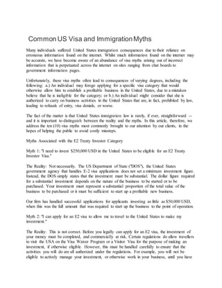 Common US Visa and ImmigrationMyths
Many individuals suffered United States immigration consequences due to their reliance on
erroneous information found on the internet. Whilst much information found on the internet may
be accurate, we have become aware of an abundance of visa myths arising out of incorrect
information that is perpetuated across the internet on sites ranging from chat boards to
government information pages.
Unfortunately, these visa myths often lead to consequences of varying degrees, including the
following: a.) An individual may forego applying for a specific visa category that would
otherwise allow him to establish a profitable business in the United States, due to a mistaken
believe that he is ineligible for the category; or b.) An individual might consider that she is
authorized to carry on business activities in the United States that are, in fact, prohibited by law,
leading to refusals of entry, visa denials, or worse.
The fact of the matter is that United States immigration law is rarely, if ever, straightforward --
and it is important to distinguish between the reality and the myths. In this article, therefore, we
address the ten (10) visa myths most commonly brought to our attention by our clients, in the
hopes of helping the public to avoid costly missteps.
Myths Associated with the E2 Treaty Investor Category
Myth 1: "I need to invest $250,000 USD in the United States to be eligible for an E2 Treaty
Investor Visa."
The Reality: Not necessarily. The US Department of State ("DOS"), the United States
government agency that handles E-2 visa applications does not set a minimum investment figure.
Instead, the DOS simply states that the investment must be substantial. The dollar figure required
for a substantial investment depends on the nature of the business to be started or to be
purchased. Your investment must represent a substantial proportion of the total value of the
business to be purchased or it must be sufficient to start up a profitable new business.
Our firm has handled successful applications for applicants investing as little as $50,000 USD,
when this was the full amount that was required to start up the business to the point of operation.
Myth 2: "I can apply for an E2 visa to allow me to travel to the United States to make my
investment."
The Reality: This is not correct. Before you legally can apply for an E2 visa, the investment of
your money must be completed, and commercially at risk. Certain regulations do allow travellers
to visit the USA on the Visa Waiver Program or a Visitor Visa for the purpose of making an
investment, if otherwise eligible. However, this must be handled carefully to ensure that the
activities you will do are all authorized under the regulations. For example, you will not be
eligible to actively manage your investment, or otherwise work in your business, until you have
 