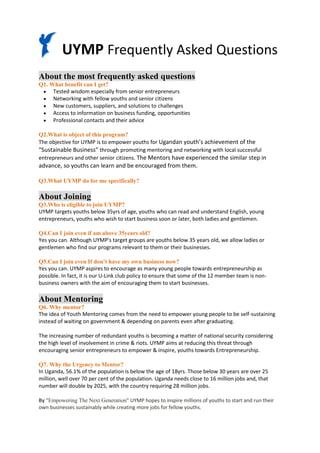 UYMP Frequently Asked Questions
About the most frequently asked questions
Q1. What benefit can I get?
  Tested wisdom especially from senior entrepreneurs
  Networking with fellow youths and senior citizens
  New customers, suppliers, and solutions to challenges
  Access to information on business funding, opportunities
  Professional contacts and their advice

Q2.What is object of this program?
The objective for UYMP is to empower youths for Ugandan youth’s achievement of the
“Sustainable Business” through promoting mentoring and networking with local successful
entrepreneurs and other senior citizens. The Mentors have experienced the similar step in
advance, so youths can learn and be encouraged from them.

Q3.What UYMP do for me specifically?

About Joining
Q3.Who is eligible to join UYMP?
UYMP targets youths below 35yrs of age, youths who can read and understand English, young
entrepreneurs, youths who wish to start business soon or later, both ladies and gentlemen.

Q4.Can I join even if am above 35years old?
Yes you can. Although UYMP's target groups are youths below 35 years old, we allow ladies or
gentlemen who find our programs relevant to them or their businesses.

Q5.Can I join even If don’t have my own business now?
Yes you can. UYMP aspires to encourage as many young people towards entrepreneurship as
possible. In fact, it is our U-Link club policy to ensure that some of the 12 member team is non-
business owners with the aim of encouraging them to start businesses.

About Mentoring
Q6. Why mentor?
The idea of Youth Mentoring comes from the need to empower young people to be self-sustaining
instead of waiting on government & depending on parents even after graduating.

The increasing number of redundant youths is becoming a matter of national security considering
the high level of involvement in crime & riots. UYMP aims at reducing this threat through
encouraging senior entrepreneurs to empower & inspire, youths towards Entrepreneurship.

Q7. Why the Urgency to Mentor?
In Uganda, 56.1% of the population is below the age of 18yrs. Those below 30 years are over 25
million, well over 70 per cent of the population. Uganda needs close to 16 million jobs and, that
number will double by 2025, with the country requiring 28 million jobs.

By "Empowering The Next Generation" UYMP hopes to inspire millions of youths to start and run their
own businesses sustainably while creating more jobs for fellow youths.
 