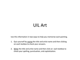 UIL Art
Use this information in two ways to help you memorize each painting.
1. Quiz yourself by saying the title and artist name and then clicking
on each textbox to check your answers.
2. Write the title and artist name and then click on each textbox to
check your spelling, punctuation, and capitalization.
 
