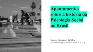 Apontamentos
sobre a história da
Psicologia Social
no Brasil
Samara Fernandes da Silva
Ma em Psicologia e Políticas Públicas (UFC)
 